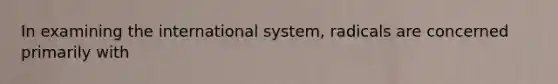 In examining the international system, radicals are concerned primarily with