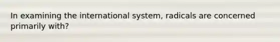 In examining the international system, radicals are concerned primarily with?