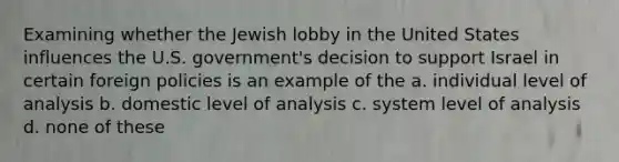 Examining whether the Jewish lobby in the United States influences the U.S. government's decision to support Israel in certain foreign policies is an example of the a. individual level of analysis b. domestic level of analysis c. system level of analysis d. none of these