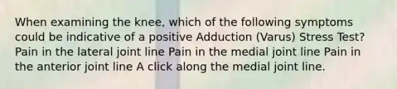 When examining the knee, which of the following symptoms could be indicative of a positive Adduction (Varus) Stress Test? Pain in the lateral joint line Pain in the medial joint line Pain in the anterior joint line A click along the medial joint line.