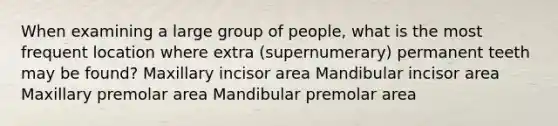 When examining a large group of people, what is the most frequent location where extra (supernumerary) permanent teeth may be found? Maxillary incisor area Mandibular incisor area Maxillary premolar area Mandibular premolar area