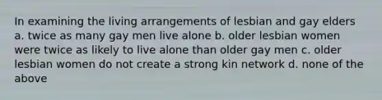 In examining the living arrangements of lesbian and gay elders a. twice as many gay men live alone b. older lesbian women were twice as likely to live alone than older gay men c. older lesbian women do not create a strong kin network d. none of the above