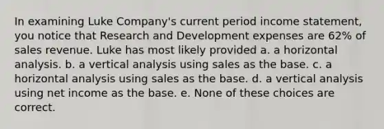 In examining Luke Company's current period <a href='https://www.questionai.com/knowledge/kCPMsnOwdm-income-statement' class='anchor-knowledge'>income statement</a>, you notice that Research and Development expenses are 62% of sales revenue. Luke has most likely provided a. a horizontal analysis. b. a vertical analysis using sales as the base. c. a horizontal analysis using sales as the base. d. a vertical analysis using net income as the base. e. None of these choices are correct.