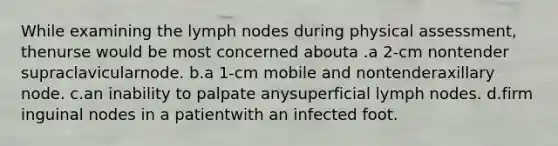 While examining the lymph nodes during physical assessment, thenurse would be most concerned abouta .a 2-cm nontender supraclavicularnode. b.a 1-cm mobile and nontenderaxillary node. c.an inability to palpate anysuperficial lymph nodes. d.firm inguinal nodes in a patientwith an infected foot.