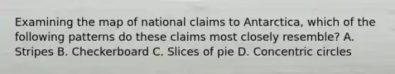 Examining the map of national claims to Antarctica, which of the following patterns do these claims most closely resemble? A. Stripes B. Checkerboard C. Slices of pie D. <a href='https://www.questionai.com/knowledge/kyLzXa957r-concentric-circles' class='anchor-knowledge'>concentric circles</a>