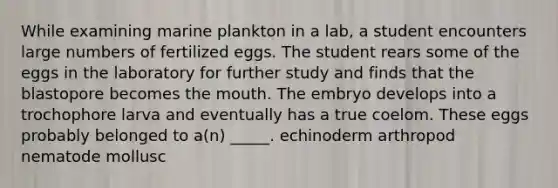 While examining marine plankton in a lab, a student encounters large numbers of fertilized eggs. The student rears some of the eggs in the laboratory for further study and finds that the blastopore becomes <a href='https://www.questionai.com/knowledge/krBoWYDU6j-the-mouth' class='anchor-knowledge'>the mouth</a>. The embryo develops into a trochophore larva and eventually has a true coelom. These eggs probably belonged to a(n) _____. echinoderm arthropod nematode mollusc