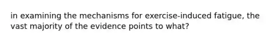 in examining the mechanisms for exercise-induced fatigue, the vast majority of the evidence points to what?