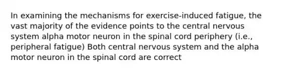 In examining the mechanisms for exercise-induced fatigue, the vast majority of the evidence points to the central <a href='https://www.questionai.com/knowledge/kThdVqrsqy-nervous-system' class='anchor-knowledge'>nervous system</a> alpha motor neuron in <a href='https://www.questionai.com/knowledge/kkAfzcJHuZ-the-spinal-cord' class='anchor-knowledge'>the spinal cord</a> periphery (i.e., peripheral fatigue) Both central nervous system and the alpha motor neuron in the spinal cord are correct