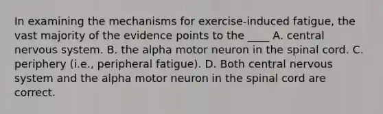 In examining the mechanisms for exercise-induced fatigue, the vast majority of the evidence points to the ____ A. central nervous system. B. the alpha motor neuron in the spinal cord. C. periphery (i.e., peripheral fatigue). D. Both central nervous system and the alpha motor neuron in the spinal cord are correct.