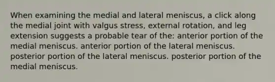 When examining the medial and lateral meniscus, a click along the medial joint with valgus stress, external rotation, and leg extension suggests a probable tear of the: anterior portion of the medial meniscus. anterior portion of the lateral meniscus. posterior portion of the lateral meniscus. posterior portion of the medial meniscus.