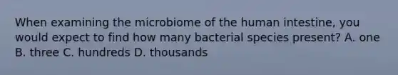 When examining the microbiome of the human intestine, you would expect to find how many bacterial species present? A. one B. three C. hundreds D. thousands