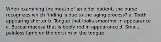 When examining the mouth of an older patient, the nurse recognizes which finding is due to the aging process? a. Teeth appearing shorter b. Tongue that looks smoother in appearance c. Buccal mucosa that is beefy red in appearance d. Small, painless lump on the dorsum of the tongue