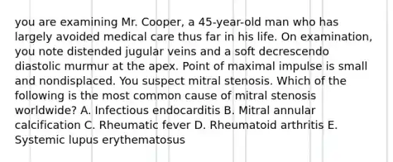 you are examining Mr. Cooper, a 45-year-old man who has largely avoided medical care thus far in his life. On examination, you note distended jugular veins and a soft decrescendo diastolic murmur at the apex. Point of maximal impulse is small and nondisplaced. You suspect mitral stenosis. Which of the following is the most common cause of mitral stenosis worldwide? A. Infectious endocarditis B. Mitral annular calcification C. Rheumatic fever D. Rheumatoid arthritis E. Systemic lupus erythematosus