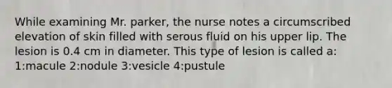 While examining Mr. parker, the nurse notes a circumscribed elevation of skin filled with serous fluid on his upper lip. The lesion is 0.4 cm in diameter. This type of lesion is called a: 1:macule 2:nodule 3:vesicle 4:pustule