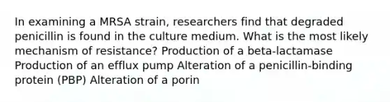 In examining a MRSA strain, researchers find that degraded penicillin is found in the culture medium. What is the most likely mechanism of resistance? Production of a beta-lactamase Production of an efflux pump Alteration of a penicillin-binding protein (PBP) Alteration of a porin