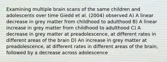 Examining multiple brain scans of the same children and adolescents over time Giedd et al. (2004) observed A) A linear decrease in grey matter from childhood to adulthood B) A linear increase in grey matter from childhood to adulthood C) A decrease in grey matter at preadolescence, at different rates in different areas of the brain D) An increase in grey matter at preadolescence, at different rates in different areas of the brain, followed by a decrease across adolescence