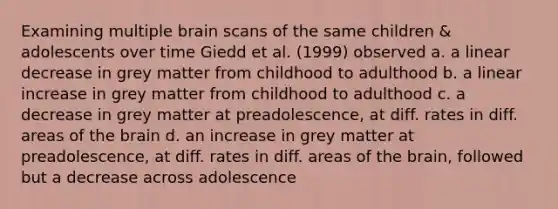 Examining multiple brain scans of the same children & adolescents over time Giedd et al. (1999) observed a. a linear decrease in grey matter from childhood to adulthood b. a linear increase in grey matter from childhood to adulthood c. a decrease in grey matter at preadolescence, at diff. rates in diff. areas of the brain d. an increase in grey matter at preadolescence, at diff. rates in diff. areas of the brain, followed but a decrease across adolescence