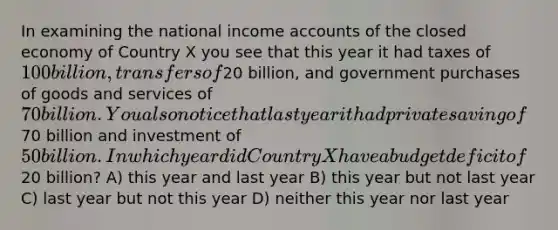 In examining the national income accounts of the closed economy of Country X you see that this year it had taxes of 100 billion, transfers of20 billion, and government purchases of goods and services of 70 billion. You also notice that last year it had private saving of70 billion and investment of 50 billion. In which year did Country X have a budget deficit of20 billion? A) this year and last year B) this year but not last year C) last year but not this year D) neither this year nor last year