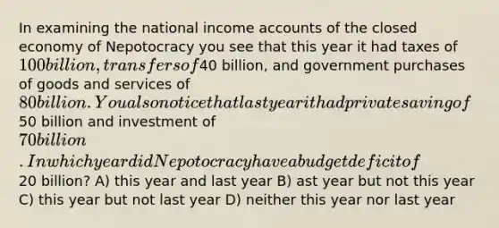 In examining the national income accounts of the closed economy of Nepotocracy you see that this year it had taxes of 100 billion, transfers of40 billion, and government purchases of goods and services of 80 billion. You also notice that last year it had private saving of50 billion and investment of 70 billion. In which year did Nepotocracy have a budget deficit of20 billion? A) this year and last year B) ast year but not this year C) this year but not last year D) neither this year nor last year