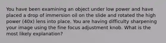 You have been examining an object under low power and have placed a drop of immersion oil on the slide and rotated the high power (40x) lens into place. You are having difficulty sharpening your image using the fine focus adjustment knob. What is the most likely explanation?