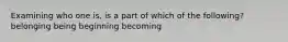 Examining who one is, is a part of which of the following? belonging being beginning becoming