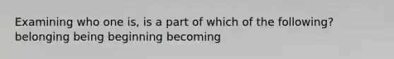 Examining who one is, is a part of which of the following? belonging being beginning becoming