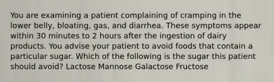 You are examining a patient complaining of cramping in the lower belly, bloating, gas, and diarrhea. These symptoms appear within 30 minutes to 2 hours after the ingestion of dairy products. You advise your patient to avoid foods that contain a particular sugar. Which of the following is the sugar this patient should avoid? Lactose Mannose Galactose Fructose