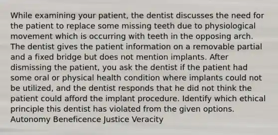 While examining your patient, the dentist discusses the need for the patient to replace some missing teeth due to physiological movement which is occurring with teeth in the opposing arch. The dentist gives the patient information on a removable partial and a fixed bridge but does not mention implants. After dismissing the patient, you ask the dentist if the patient had some oral or physical health condition where implants could not be utilized, and the dentist responds that he did not think the patient could afford the implant procedure. Identify which ethical principle this dentist has violated from the given options. Autonomy Beneficence Justice Veracity