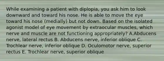 While examining a patient with diplopia, you ask him to look downward and toward his nose. He is able to move the eye toward his nose (medially) but not down. Based on the isolated agonist model of eye movement by extraocular muscles, which nerve and muscle are not functioning appropriately? A.Abducens nerve, lateral rectus B. Abducens nerve, inferior oblique C. Trochlear nerve, inferior oblique D. Oculomotor nerve, superior rectus E. Trochlear nerve, superior oblique