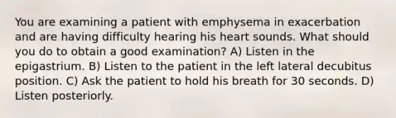 You are examining a patient with emphysema in exacerbation and are having difficulty hearing his heart sounds. What should you do to obtain a good examination? A) Listen in the epigastrium. B) Listen to the patient in the left lateral decubitus position. C) Ask the patient to hold his breath for 30 seconds. D) Listen posteriorly.