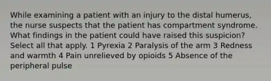 While examining a patient with an injury to the distal humerus, the nurse suspects that the patient has compartment syndrome. What findings in the patient could have raised this suspicion? Select all that apply. 1 Pyrexia 2 Paralysis of the arm 3 Redness and warmth 4 Pain unrelieved by opioids 5 Absence of the peripheral pulse