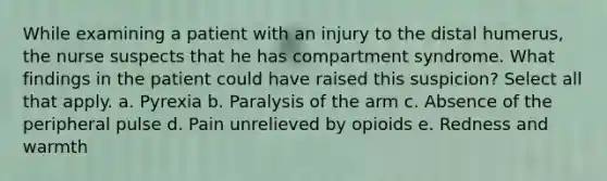 While examining a patient with an injury to the distal humerus, the nurse suspects that he has compartment syndrome. What findings in the patient could have raised this suspicion? Select all that apply. a. Pyrexia b. Paralysis of the arm c. Absence of the peripheral pulse d. Pain unrelieved by opioids e. Redness and warmth