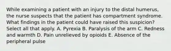 While examining a patient with an injury to the distal humerus, the nurse suspects that the patient has compartment syndrome. What findings in the patient could have raised this suspicion? Select all that apply. A. Pyrexia B. Paralysis of the arm C. Redness and warmth D. Pain unrelieved by opioids E. Absence of the peripheral pulse