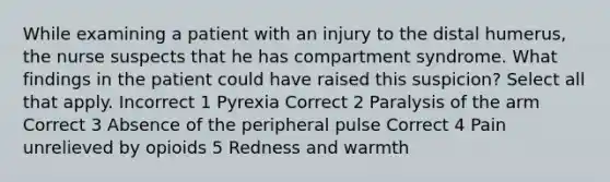 While examining a patient with an injury to the distal humerus, the nurse suspects that he has compartment syndrome. What findings in the patient could have raised this suspicion? Select all that apply. Incorrect 1 Pyrexia Correct 2 Paralysis of the arm Correct 3 Absence of the peripheral pulse Correct 4 Pain unrelieved by opioids 5 Redness and warmth