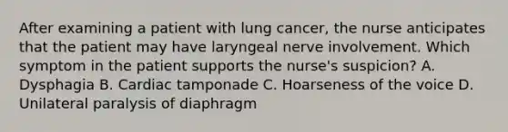 After examining a patient with lung cancer, the nurse anticipates that the patient may have laryngeal nerve involvement. Which symptom in the patient supports the nurse's suspicion? A. Dysphagia B. Cardiac tamponade C. Hoarseness of the voice D. Unilateral paralysis of diaphragm