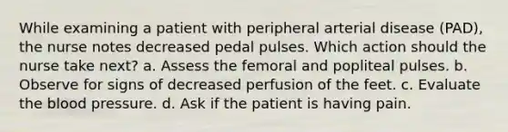 While examining a patient with peripheral arterial disease (PAD), the nurse notes decreased pedal pulses. Which action should the nurse take next? a. Assess the femoral and popliteal pulses. b. Observe for signs of decreased perfusion of the feet. c. Evaluate the blood pressure. d. Ask if the patient is having pain.