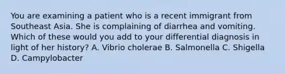 You are examining a patient who is a recent immigrant from Southeast Asia. She is complaining of diarrhea and vomiting. Which of these would you add to your differential diagnosis in light of her history? A. Vibrio cholerae B. Salmonella C. Shigella D. Campylobacter