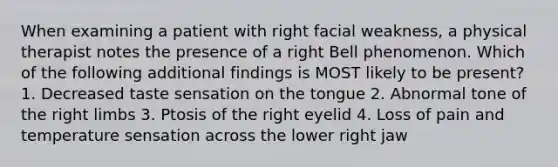 When examining a patient with right facial weakness, a physical therapist notes the presence of a right Bell phenomenon. Which of the following additional findings is MOST likely to be present? 1. Decreased taste sensation on the tongue 2. Abnormal tone of the right limbs 3. Ptosis of the right eyelid 4. Loss of pain and temperature sensation across the lower right jaw