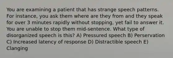 You are examining a patient that has strange speech patterns. For instance, you ask them where are they from and they speak for over 3 minutes rapidly without stopping, yet fail to answer it. You are unable to stop them mid-sentence. What type of disorganized speech is this? A) Pressured speech B) Perservation C) Increased latency of response D) Distractible speech E) Clanging