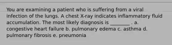 You are examining a patient who is suffering from a viral infection of the lungs. A chest X-ray indicates inflammatory fluid accumulation. The most likely diagnosis is ________ . a. congestive heart failure b. pulmonary edema c. asthma d. pulmonary fibrosis e. pneumonia