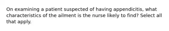 On examining a patient suspected of having appendicitis, what characteristics of the ailment is the nurse likely to find? Select all that apply.