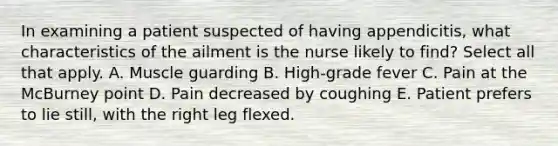 In examining a patient suspected of having appendicitis, what characteristics of the ailment is the nurse likely to find? Select all that apply. A. Muscle guarding B. High-grade fever C. Pain at the McBurney point D. Pain decreased by coughing E. Patient prefers to lie still, with the right leg flexed.