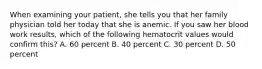 When examining your​ patient, she tells you that her family physician told her today that she is anemic. If you saw her blood work​ results, which of the following hematocrit values would confirm​ this? A. 60 percent B. 40 percent C. 30 percent D. 50 percent