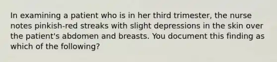 In examining a patient who is in her third trimester, the nurse notes pinkish-red streaks with slight depressions in the skin over the patient's abdomen and breasts. You document this finding as which of the following?