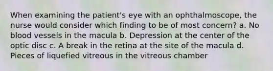 When examining the patient's eye with an ophthalmoscope, the nurse would consider which finding to be of most concern? a. No blood vessels in the macula b. Depression at the center of the optic disc c. A break in the retina at the site of the macula d. Pieces of liquefied vitreous in the vitreous chamber