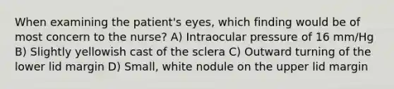 When examining the patient's eyes, which finding would be of most concern to the nurse? A) Intraocular pressure of 16 mm/Hg B) Slightly yellowish cast of the sclera C) Outward turning of the lower lid margin D) Small, white nodule on the upper lid margin