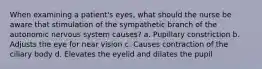 When examining a patient's eyes, what should the nurse be aware that stimulation of the sympathetic branch of the autonomic nervous system causes? a. Pupillary constriction b. Adjusts the eye for near vision c. Causes contraction of the ciliary body d. Elevates the eyelid and dilates the pupil