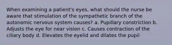 When examining a patient's eyes, what should the nurse be aware that stimulation of the sympathetic branch of the autonomic nervous system causes? a. Pupillary constriction b. Adjusts the eye for near vision c. Causes contraction of the ciliary body d. Elevates the eyelid and dilates the pupil