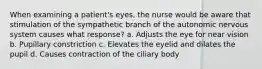 When examining a patient's eyes, the nurse would be aware that stimulation of the sympathetic branch of the autonomic nervous system causes what response? a. Adjusts the eye for near vision b. Pupillary constriction c. Elevates the eyelid and dilates the pupil d. Causes contraction of the ciliary body