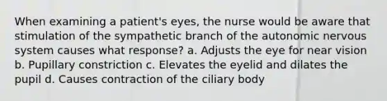 When examining a patient's eyes, the nurse would be aware that stimulation of the sympathetic branch of the autonomic nervous system causes what response? a. Adjusts the eye for near vision b. Pupillary constriction c. Elevates the eyelid and dilates the pupil d. Causes contraction of the ciliary body